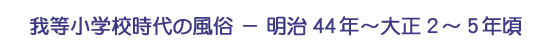 我等小学校時代の風俗－明治44年～大正2～5年頃